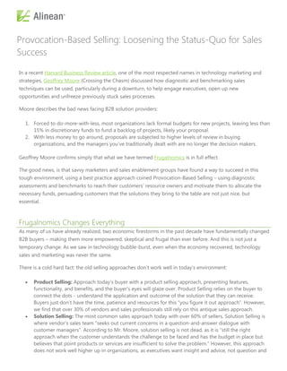 Provocation-Based Selling: Loosening the Status-Quo for Sales
Success

In a recent Harvard Business Review article, one of the most respected names in technology marketing and
strategies, Geoffrey Moore (Crossing the Chasm) discussed how diagnostic and benchmarking sales
techniques can be used, particularly during a downturn, to help engage executives, open up new
opportunities and unfreeze previously stuck sales processes.

Moore describes the bad news facing B2B solution providers:

   1. Forced to do-more-with-less, most organizations lack formal budgets for new projects, leaving less than
      15% in discretionary funds to fund a backlog of projects, likely your proposal.
   2. With less money to go around, proposals are subjected to higher levels of review in buying
      organizations, and the managers you’ve traditionally dealt with are no longer the decision makers.

Geoffrey Moore confirms simply that what we have termed Frugalnomics is in full effect.

The good news, is that savvy marketers and sales enablement groups have found a way to succeed in this
tough environment, using a best practice approach coined Provocation-Based Selling – using diagnostic
assessments and benchmarks to reach their customers’ resource owners and motivate them to allocate the
necessary funds, persuading customers that the solutions they bring to the table are not just nice, but
essential.



Frugalnomics Changes Everything
As many of us have already realized, two economic firestorms in the past decade have fundamentally changed
B2B buyers – making them more empowered, skeptical and frugal than ever before. And this is not just a
temporary change. As we saw in technology bubble-burst, even when the economy recovered, technology
sales and marketing was never the same.

There is a cold hard fact: the old selling approaches don’t work well in today’s environment:

      Product Selling: Approach today’s buyer with a product selling approach, presenting features,
       functionality, and benefits, and the buyer’s eyes will glaze over. Product Selling relies on the buyer to
       connect the dots - understand the application and outcome of the solution that they can receive.
       Buyers just don’t have the time, patience and resources for this ―you figure it out approach‖. However,
       we find that over 30% of vendors and sales professionals still rely on this antique sales approach.
      Solution Selling: The most common sales approach today with over 60% of sellers, Solution Selling is
       where vendor’s sales team ―seeks out current concerns in a question-and-answer dialogue with
       customer managers‖. According to Mr. Moore, solution selling is not dead, as it is ―still the right
       approach when the customer understands the challenge to be faced and has the budget in place but
       believes that point products or services are insufficient to solve the problem.‖ However, this approach
       does not work well higher up in organizations, as executives want insight and advice, not question and
 