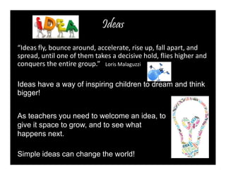 Ideas 
“Ideas fly, bounce around, accelerate, rise up, fall apart, and 
spread, until one of them takes a decisive hold, flies higher and 
conquers the entire group.” Loris Malaguzzi 
Ideas have a way of inspiring children to dream and think 
bigger! 
As teachers you need to welcome an idea, to 
give it space to grow, and to see what 
happens next. 
Simple ideas can change the world! 
 