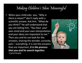 Making Children’s Ideas Meaningful 
• When your child asks you, “Why is 
there a moon?” don’t reply with a 
scientific answer. Ask him, “What do 
you think?” He will understand that 
you are telling him, “You have your 
own mind and your own interpretation 
and your ideas are important to me.” 
Then you and he can look for the 
answers, sharing the wonder, curiosity, 
pain – everything. It is not the answers 
that are important, it is the process-that 
you and he search together. 
~Carlini Rinaldi 
 