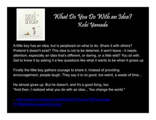 WWWWhhhhaaaatttt DDDDoooo YYYYoooouuuu Doooo Wiiiitttthhhh aaaannnn IIIIddddeeeeaaaa???? 
KKKKoooobbbbiiiiYYYYaaaammmmaaaaddddaaaa 
A little boy has an idea, but is perplexed on what to do. Share it with others? 
Pretend it doesn't exist? This idea is not to be deterred, it won't leave - it needs 
attention; especially an idea that’s different, or daring, or a little wild? You sit with. 
Get to know it by asking it a few questions like what it wants to be when it grows up 
Finally the little boy gathers courage to share it. Instead of providing 
encouragement, people laugh. They say it is no good, too weird, a waste of time... 
He almost gives up. But he doesn't, and it's a good thing, too. 
"And then, I realized what you do with an idea... You change the world." 
. http://www.live-inspired.com/What-Do-You-Do-With-an-Idea- 
P1366#sthash.eqgwKU6p.dpuf 
 
