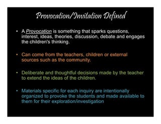 Provocation/Invitation Defined 
• A Provocation is something that sparks questions, 
interest, ideas, theories, discussion, debate and engages 
the children's thinking. 
• Can come from the teachers, children or external 
sources such as the community. 
• Deliberate and thoughtful decisions made by the teacher 
to extend the ideas of the children. 
• Materials specific for each inquiry are intentionally 
organized to provoke the students and made available to 
them for their exploration/investigation 
 