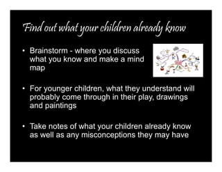 Find out what your children already know 
• Brainstorm - where you discuss 
what you know and make a mind 
map 
• For younger children, what they understand will 
probably come through in their play, drawings 
and paintings 
• Take notes of what your children already know 
as well as any misconceptions they may have 
 