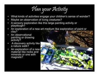 Plan your Activity 
• What kinds of activities engage your children’s sense of wonder? 
• Maybe an observation of living creatures? 
• A sensory exploration like this large painting activity or 
playdough? 
• An exploration of a new art medium like exploration of paint or 
clay? 
• An observational 
painting or drawing 
activity? 
• A discovery activity like 
a nature walk? 
• An exploration of a new 
material like rocks and 
minerals or one with 
magnets? 
 
