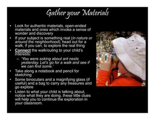 Gather your Materials 
• Look for authentic materials, open-ended 
materials and ones which invoke a sense of 
wonder and discovery 
• If your subject is something real (in nature or 
around the neighborhood), head out for a 
walk, if you can, to explore the real thing 
• Connect the walk/outing to your child’s 
interests: 
– ‘You were asking about ant nests 
yesterday. Let’s go for a walk and see if 
we can find some.’ 
• Take along a notebook and pencil for 
sketching 
• Some binoculars and a magnifying glass (if 
useful) and a bag to carry any treasures and 
go explore 
• Listen to what your child is talking about, 
notice what they are doing, these little clues 
will help you to continue the exploration in 
your classroom. 
 