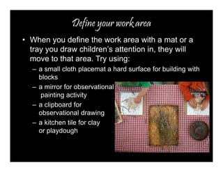 Define your work area 
• When you define the work area with a mat or a 
tray you draw children’s attention in, they will 
move to that area. Try using: 
– a small cloth placemat a hard surface for building with 
blocks 
– a mirror for observational 
painting activity 
– a clipboard for 
observational drawing 
– a kitchen tile for clay 
or playdough 
 