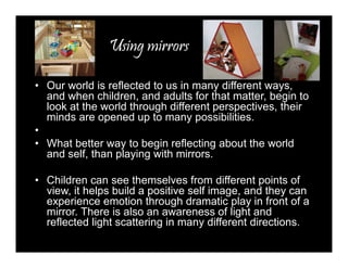 Using mirrors 
• Our world is reflected to us in many different ways, 
and when children, and adults for that matter, begin to 
look at the world through different perspectives, their 
minds are opened up to many possibilities. 
• 
• What better way to begin reflecting about the world 
and self, than playing with mirrors. 
• Children can see themselves from different points of 
view, it helps build a positive self image, and they can 
experience emotion through dramatic play in front of a 
mirror. There is also an awareness of light and 
reflected light scattering in many different directions. 
 