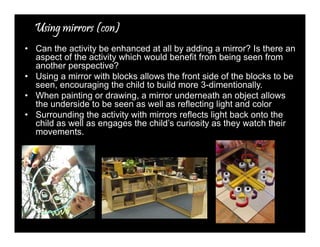 UUUUssssiiiinnnngggg mmmmiiiirrrrrrrroooorrrrssss ((((ccccoooonnnn)))) 
• Can the activity be enhanced at all by adding a mirror? Is there an 
aspect of the activity which would benefit from being seen from 
another perspective? 
• Using a mirror with blocks allows the front side of the blocks to be 
seen, encouraging the child to build more 3-dimentionally. 
• When painting or drawing, a mirror underneath an object allows 
the underside to be seen as well as reflecting light and color 
• Surrounding the activity with mirrors reflects light back onto the 
child as well as engages the child’s curiosity as they watch their 
movements. 
 