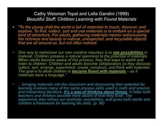 Cathy Weisman Topal and Lella Gandini (1999) 
Beautiful Stuff: Children Learning with Found Materials 
• “To the young child the world is full of materials to touch, discover, and 
explore. To find, collect, sort and use materials is to embark on a special 
kind of adventure. For adults, gathering materials means rediscovering 
the richness and beauty in natural, unexpected, and recyclable objects 
that are all around us, but not often noticed. 
• One way to rediscover our own creative impulses is to see possibilities in 
material. Children possess a natural openness to the potential of materials. 
When adults become aware of this process, they find ways to watch and 
listen to children. Children and adults become collaborators as they discover, 
collect, sort, arrange, experiment, create, construct, and think with materials. 
The goal is to allow children to become fluent with materials – as if 
materials were a language.” 
• …bringing materials into the classroom and discovering their potential for 
learning involves many of the same process skills used in math and science 
and interpreting literature. It’s a way of thinking about things. It helps both 
teachers and children become more aware of how they think. The 
experience also refines our aesthetic sensibilities, and gives both adults and 
children a framework for learning life skills. (p. 98) 
 
