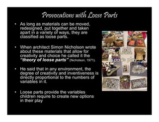 Provocations with Loose Parts 
• As long as materials can be moved, 
redesigned, put together and taken 
apart in a variety of ways, they are 
classified as loose parts. 
• When architect Simon Nicholson wrote 
about these materials that allow for 
creativity and choice he called it the 
“theory of loose parts” (Nicholson, 1971). 
• He said that in any environment, the 
degree of creativity and inventiveness is 
directly proportional to the numbers of 
variables in it. 
• Loose parts provide the variables 
children require to create new options 
in their play 
 