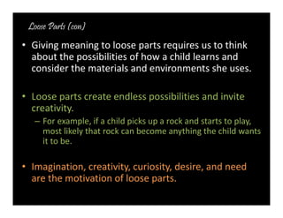 Loose Parts (con) 
• Giving meaning to loose parts requires us to think 
about the possibilities of how a child learns and 
consider the materials and environments she uses. 
• Loose parts create endless possibilities and invite 
creativity. 
– For example, if a child picks up a rock and starts to play, 
most likely that rock can become anything the child wants 
it to be. 
• Imagination, creativity, curiosity, desire, and need 
are the motivation of loose parts. 
 