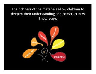 The richness of the materials allow children to 
deepen their understanding and construct new 
knowledge. 
 