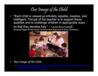 Our Image of the Child 
• "Each child is viewed as infinitely capable, creative, and 
intelligent. The job of the teacher is to support these 
qualities and to challenge children in appropriate ways 
so that they develop fully.” - Louise Boyd Cadwell 
Bringing Reggio Emilia Home: An Innovative Approach to Early Childhood 
• Your Image of the Child 
– http://www.earlylearning.prn.bc.ca/wp-content/uploads/Your-image-of- 
the-child-L.Malaguzzi.pdf 
 