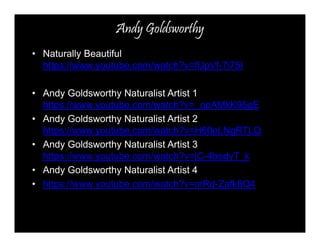 Andy Goldsworthy 
• Naturally Beautiful 
https://www.youtube.com/watch?v=fUpVf-7i75I 
• Andy Goldsworthy Naturalist Artist 1 
https://www.youtube.com/watch?v=_opAMkK95gE 
• Andy Goldsworthy Naturalist Artist 2 
https://www.youtube.com/watch?v=H60eLNgRTLQ 
• Andy Goldsworthy Naturalist Artist 3 
https://www.youtube.com/watch?v=jC-4bedyT_k 
• Andy Goldsworthy Naturalist Artist 4 
• https://www.youtube.com/watch?v=mRd-Zafk8Q4 
 