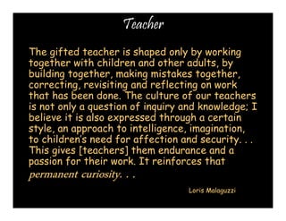 Teacher 
The gifted teacher is shaped only by working 
together with children and other adults, by 
building together, making mistakes together, 
correcting, revisiting and reflecting on work 
that has been done. The culture of our teachers 
is not only a question of inquiry and knowledge; I 
believe it is also expressed through a certain 
style, an approach to intelligence, imagination, 
to children’s need for affection and security. . . 
This gives [teachers] them endurance and a 
passion for their work. It reinforces that 
permanent pppeeerrrmmmaaannneeennnttt ccccuuuurrrriiiioooossssiiiittttyyyy.... .... .... 
Loris Malaguzzi 
 