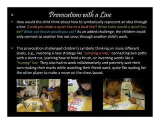Provocations • with a Line 
• How would the child think about how to symbolically represent an idea through 
a line. Could you make a quiet line or a loud line? What color would a quiet line 
be?What size brush would you use? As an added challenge, the children could 
only connect to another line not cross through another child's work. 
• This provocation challenged children's symbolic thinking on many different 
levels, e.g., inventing a new strategy like "jumping a line," connecting two paths 
with a short cut, learning how to hold a brush, or inventing words like a 
"humpy" line. They also had to work collaboratively and patiently wait their 
turn making their marks while watching their friend work, quite like waiting for 
the other player to make a move on the chess board. 
 