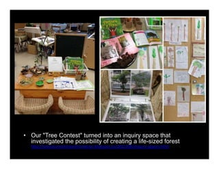 • Our "Tree Contest" turned into an inquiry space that 
investigated the possibility of creating a life-sized forest 
http://myclassroomtransformation.blogspot.ca/2012/08/inquiry-spaces.html 
 
