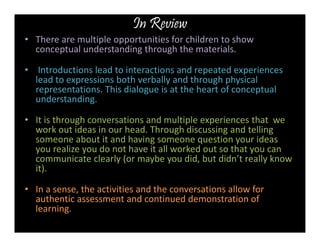 In Review 
• There are multiple opportunities for children to show 
conceptual understanding through the materials. 
• Introductions lead to interactions and repeated experiences 
lead to expressions both verbally and through physical 
representations. This dialogue is at the heart of conceptual 
understanding. 
• It is through conversations and multiple experiences that we 
work out ideas in our head. Through discussing and telling 
someone about it and having someone question your ideas 
you realize you do not have it all worked out so that you can 
communicate clearly (or maybe you did, but didn’t really know 
it). 
• In a sense, the activities and the conversations allow for 
authentic assessment and continued demonstration of 
learning. 
 