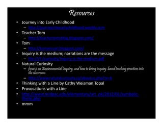 Resources 
• Journey into Early Childhood 
– http://journeyintoearlychildhood.weebly.com 
• Teacher Tom 
– http://teachertomsblog.blogspot.com/ 
• Tom 
– http://tomsensori.blogspot.com/ 
• Inquiry is the medium; narrations are the message 
– file:///F:/curiosity/Inquiry-is-the-medium.pdf 
• Natural Curiosity 
– focus is on Environmental Inquiry, and how to bring inquiry-based teaching practices into 
the classroom 
– http://www.naturalcuriosity.ca/aboutus.php?m=b 
• Thinking with a Line by Cathy Weisman Topal 
• Provocations with a Line 
• http://www.midpac.edu/elementary/art_pk/2012/01/symbolic-thinki. 
php 
• mmm 
 