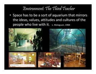 Environment: The Third Teacher 
• Space has to be a sort of aquarium that mirrors 
the ideas, values, attitudes and cultures of the 
people who live with it. L. Malaguzzi, 1984 
 