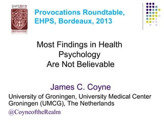 Provocations Roundtable,
EHPS, Bordeaux, 2013
Most Findings in Health
Psychology
Are Not Believable
James C. Coyne
University of Groningen, University Medical Center
Groningen (UMCG), The Netherlands
@CoyneoftheRealm
 