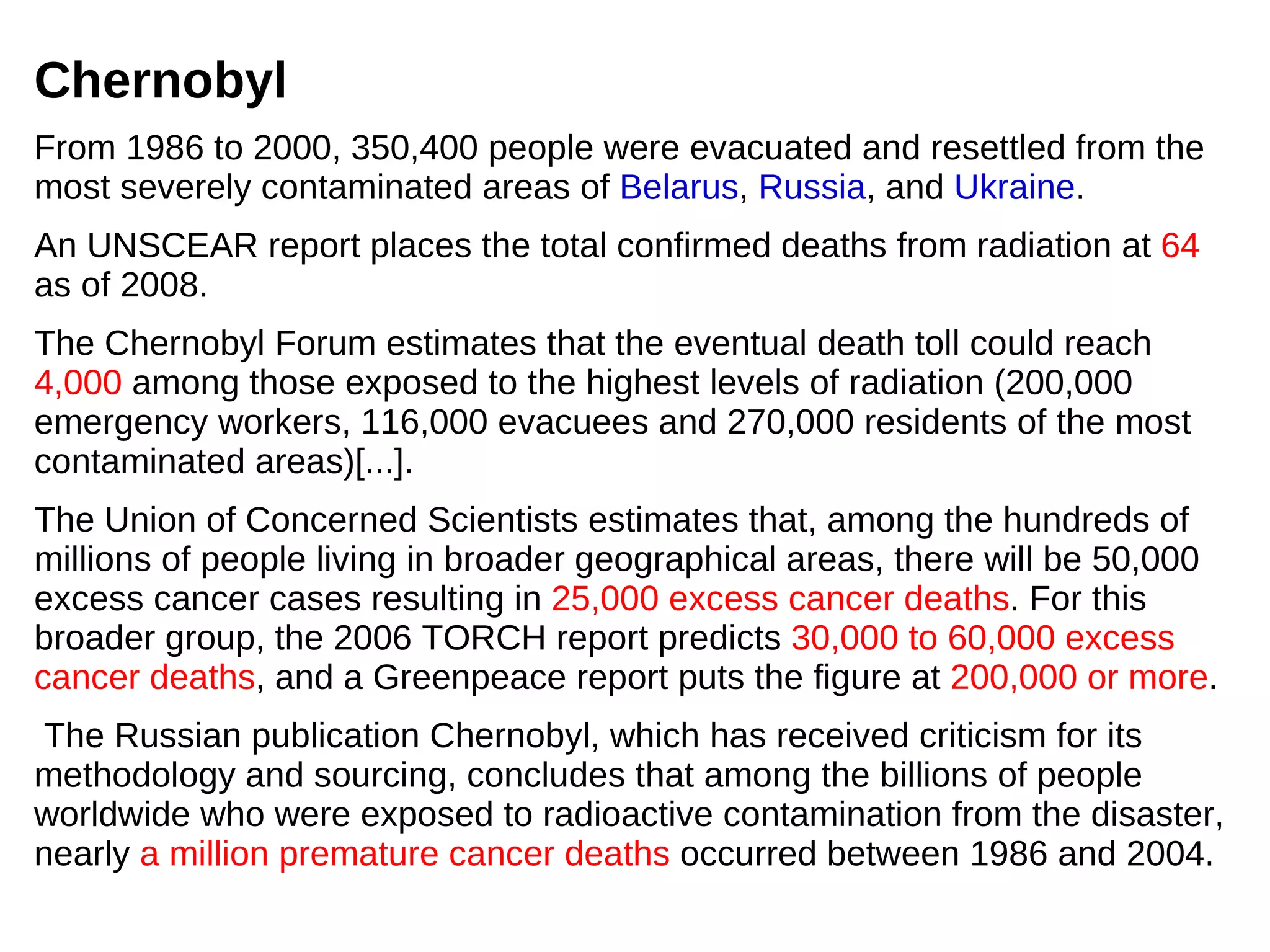 Chernobyl
From 1986 to 2000, 350,400 people were evacuated and resettled from the
most severely contaminated areas of Belarus, Russia, and Ukraine.
An UNSCEAR report places the total confirmed deaths from radiation at 64
as of 2008.
The Chernobyl Forum estimates that the eventual death toll could reach
4,000 among those exposed to the highest levels of radiation (200,000
emergency workers, 116,000 evacuees and 270,000 residents of the most
contaminated areas)[...].
The Union of Concerned Scientists estimates that, among the hundreds of
millions of people living in broader geographical areas, there will be 50,000
excess cancer cases resulting in 25,000 excess cancer deaths. For this
broader group, the 2006 TORCH report predicts 30,000 to 60,000 excess
cancer deaths, and a Greenpeace report puts the figure at 200,000 or more.
The Russian publication Chernobyl, which has received criticism for its
methodology and sourcing, concludes that among the billions of people
worldwide who were exposed to radioactive contamination from the disaster,
nearly a million premature cancer deaths occurred between 1986 and 2004.
 
