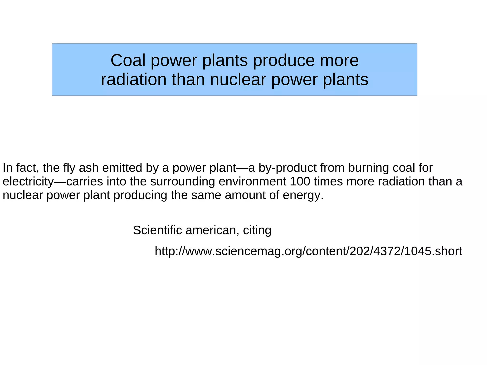 Coal power plants produce more
                 radiation than nuclear power plants




In fact, the fly ash emitted by a power plant—a by-product from burning coal for
electricity—carries into the surrounding environment 100 times more radiation than a
nuclear power plant producing the same amount of energy.

                       Scientific american, citing
                           http://www.sciencemag.org/content/202/4372/1045.short
 