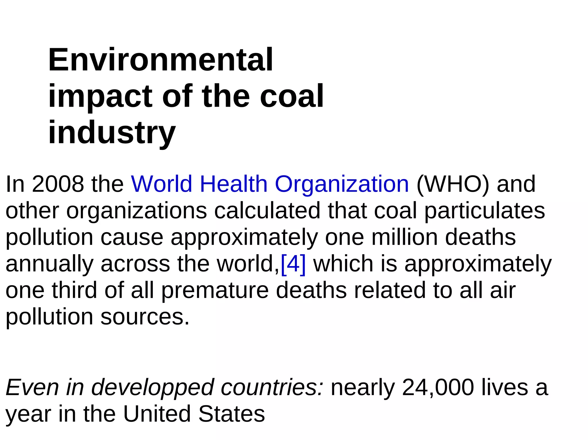 Environmental
    impact of the coal
    industry
In 2008 the World Health Organization (WHO) and
other organizations calculated that coal particulates
pollution cause approximately one million deaths
annually across the world,[4] which is approximately
one third of all premature deaths related to all air
pollution sources.

Even in developped countries: nearly 24,000 lives a
year in the United States
 