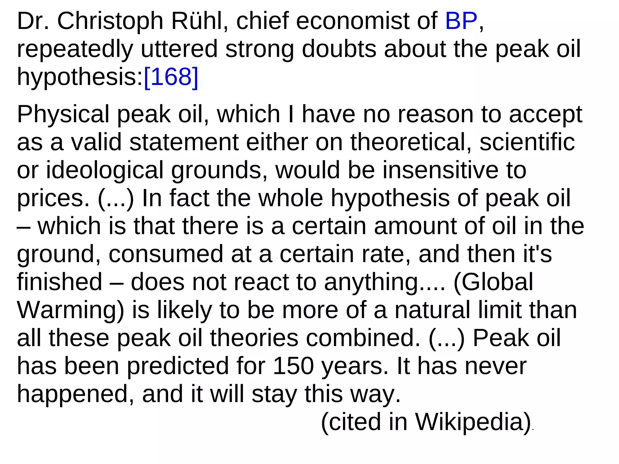 Dr. Christoph Rühl, chief economist of BP,
repeatedly uttered strong doubts about the peak oil
hypothesis:[168]
Physical peak oil, which I have no reason to accept
as a valid statement either on theoretical, scientific
or ideological grounds, would be insensitive to
prices. (...) In fact the whole hypothesis of peak oil
– which is that there is a certain amount of oil in the
ground, consumed at a certain rate, and then it's
finished – does not react to anything.... (Global
Warming) is likely to be more of a natural limit than
all these peak oil theories combined. (...) Peak oil
has been predicted for 150 years. It has never
happened, and it will stay this way.
                               (cited in Wikipedia)
                                                 .
 