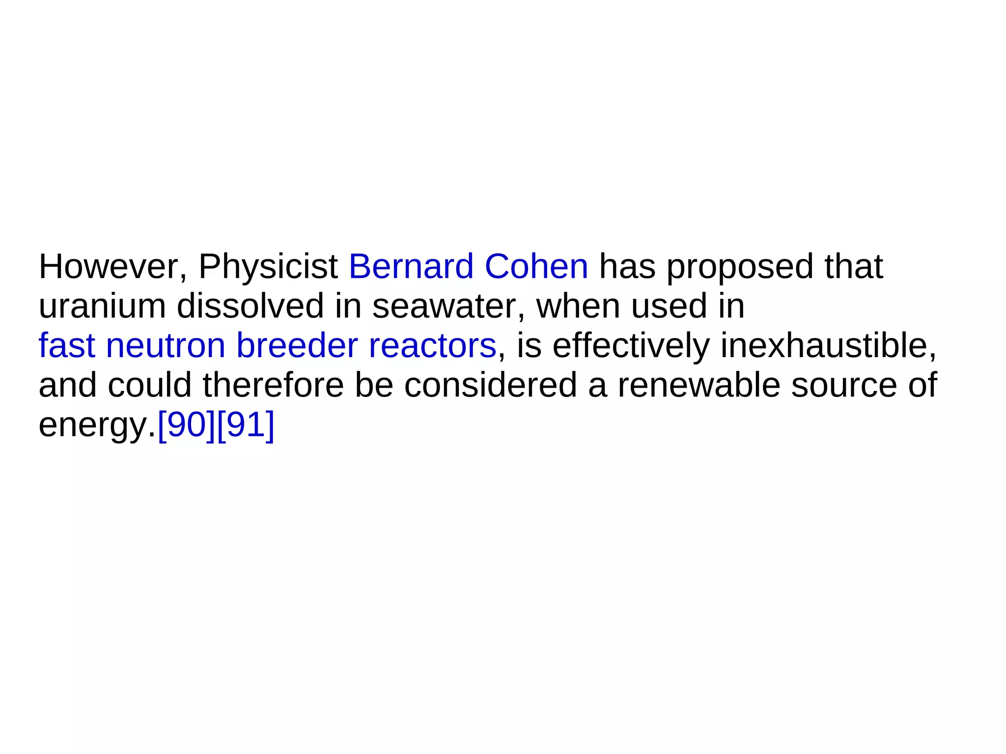 However, Physicist Bernard Cohen has proposed that
uranium dissolved in seawater, when used in
fast neutron breeder reactors, is effectively inexhaustible,
and could therefore be considered a renewable source of
energy.[90][91]
 