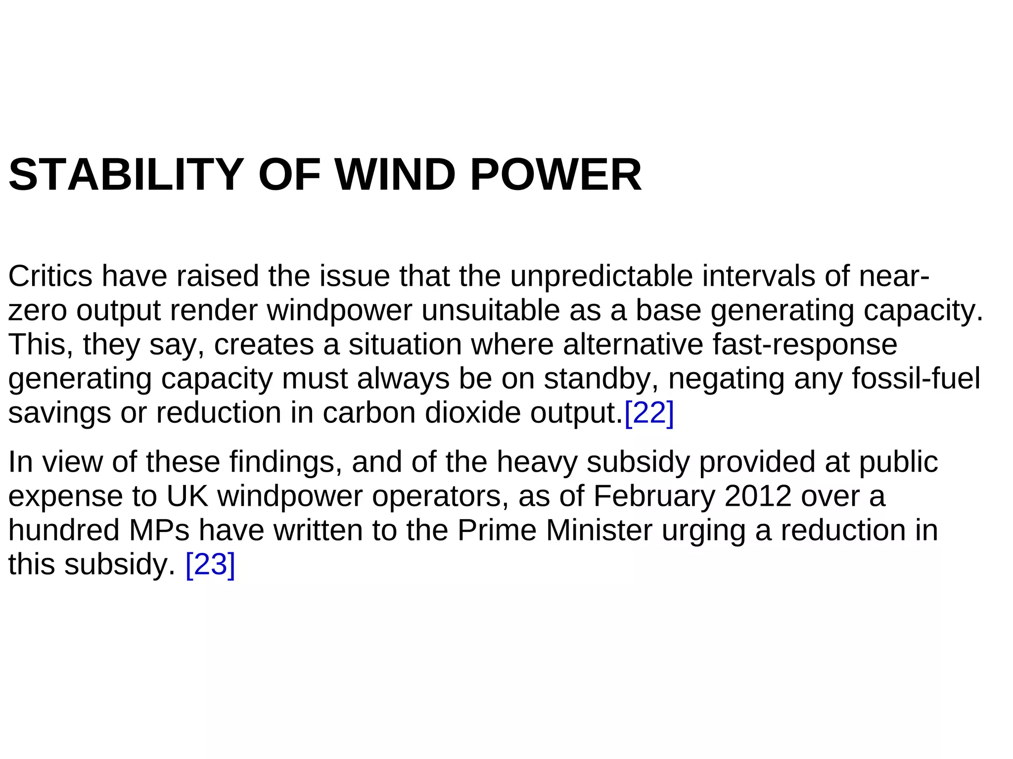 STABILITY OF WIND POWER

Critics have raised the issue that the unpredictable intervals of near-
zero output render windpower unsuitable as a base generating capacity.
This, they say, creates a situation where alternative fast-response
generating capacity must always be on standby, negating any fossil-fuel
savings or reduction in carbon dioxide output.[22]
In view of these findings, and of the heavy subsidy provided at public
expense to UK windpower operators, as of February 2012 over a
hundred MPs have written to the Prime Minister urging a reduction in
this subsidy. [23]
 