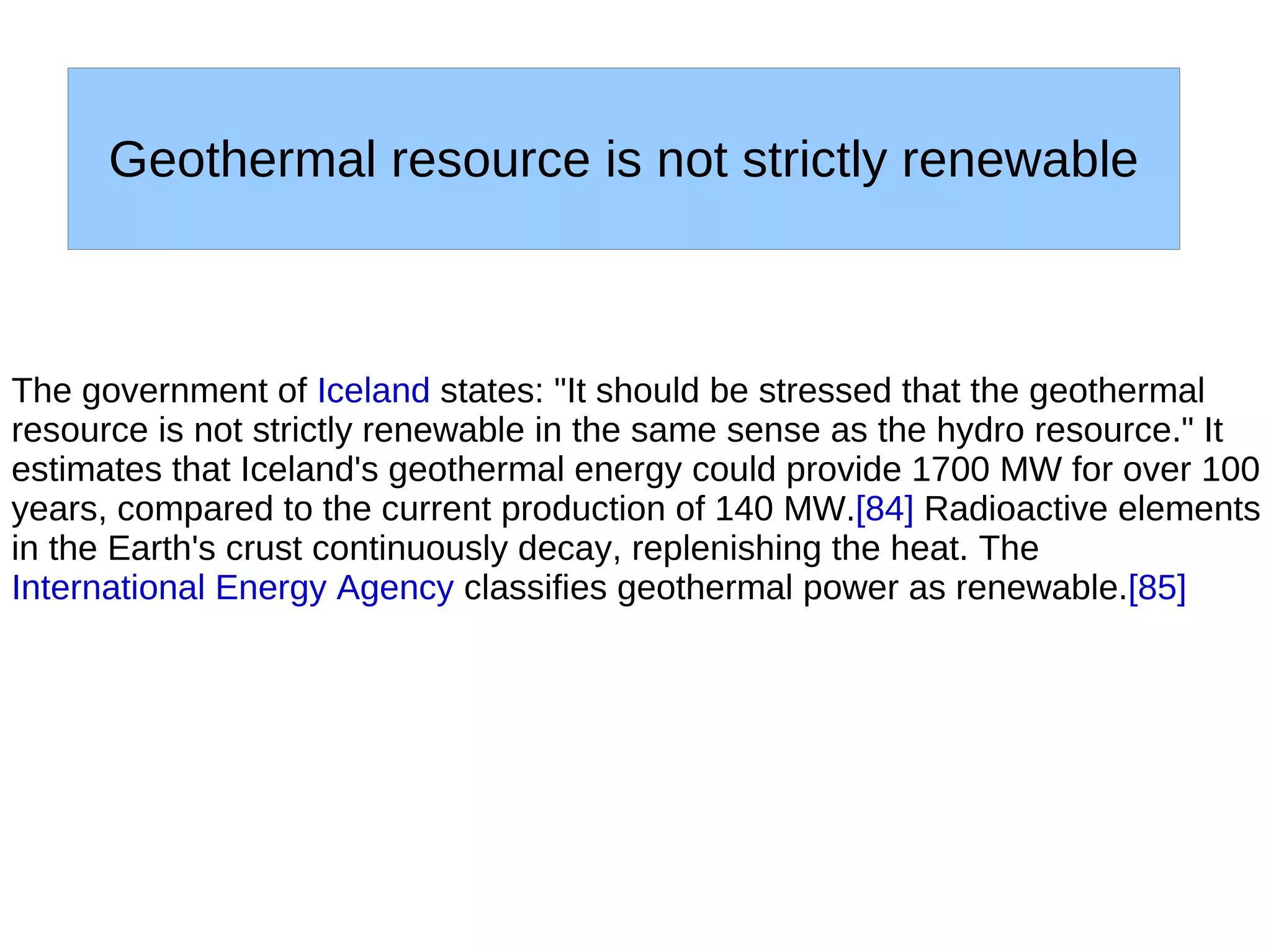 Geothermal resource is not strictly renewable



The government of Iceland states: "It should be stressed that the geothermal
resource is not strictly renewable in the same sense as the hydro resource." It
estimates that Iceland's geothermal energy could provide 1700 MW for over 100
years, compared to the current production of 140 MW.[84] Radioactive elements
in the Earth's crust continuously decay, replenishing the heat. The
International Energy Agency classifies geothermal power as renewable.[85]
 