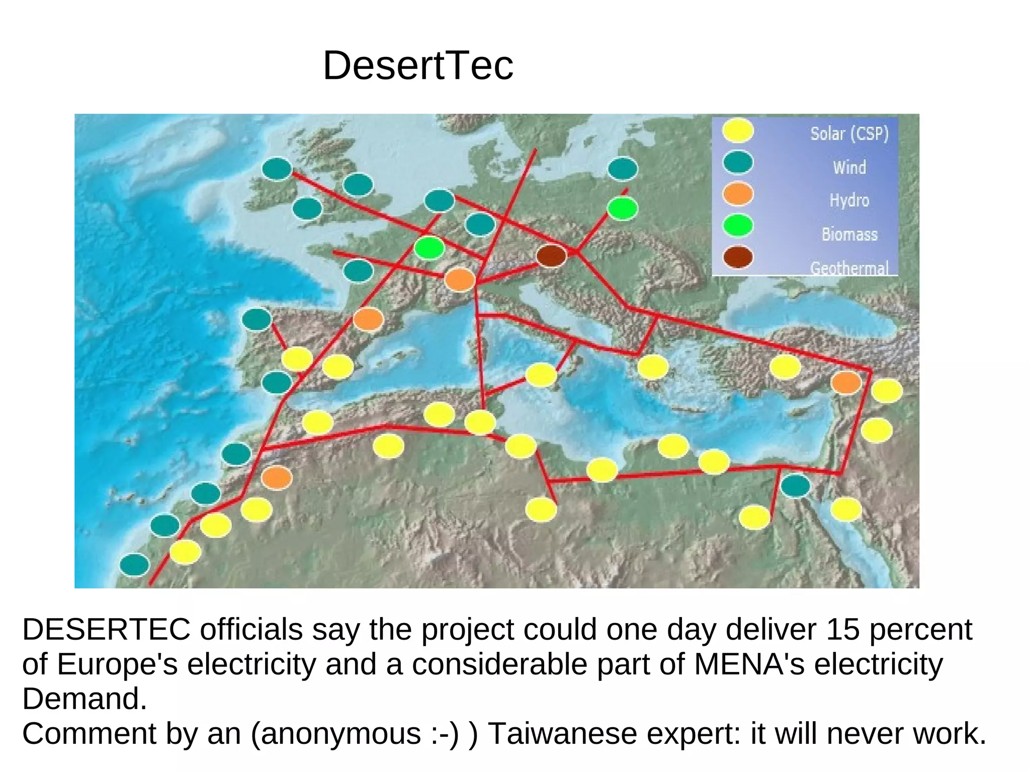 DesertTec




DESERTEC officials say the project could one day deliver 15 percent
of Europe's electricity and a considerable part of MENA's electricity
Demand.
Comment by an (anonymous :-) ) Taiwanese expert: it will never work.
 