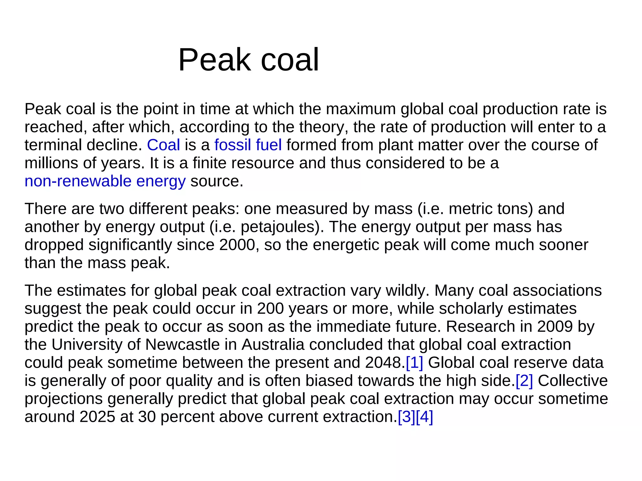 Peak coal
Peak coal is the point in time at which the maximum global coal production rate is
reached, after which, according to the theory, the rate of production will enter to a
terminal decline. Coal is a fossil fuel formed from plant matter over the course of
millions of years. It is a finite resource and thus considered to be a
non-renewable energy source.
There are two different peaks: one measured by mass (i.e. metric tons) and
another by energy output (i.e. petajoules). The energy output per mass has
dropped significantly since 2000, so the energetic peak will come much sooner
than the mass peak.
The estimates for global peak coal extraction vary wildly. Many coal associations
suggest the peak could occur in 200 years or more, while scholarly estimates
predict the peak to occur as soon as the immediate future. Research in 2009 by
the University of Newcastle in Australia concluded that global coal extraction
could peak sometime between the present and 2048.[1] Global coal reserve data
is generally of poor quality and is often biased towards the high side.[2] Collective
projections generally predict that global peak coal extraction may occur sometime
around 2025 at 30 percent above current extraction.[3][4]
 