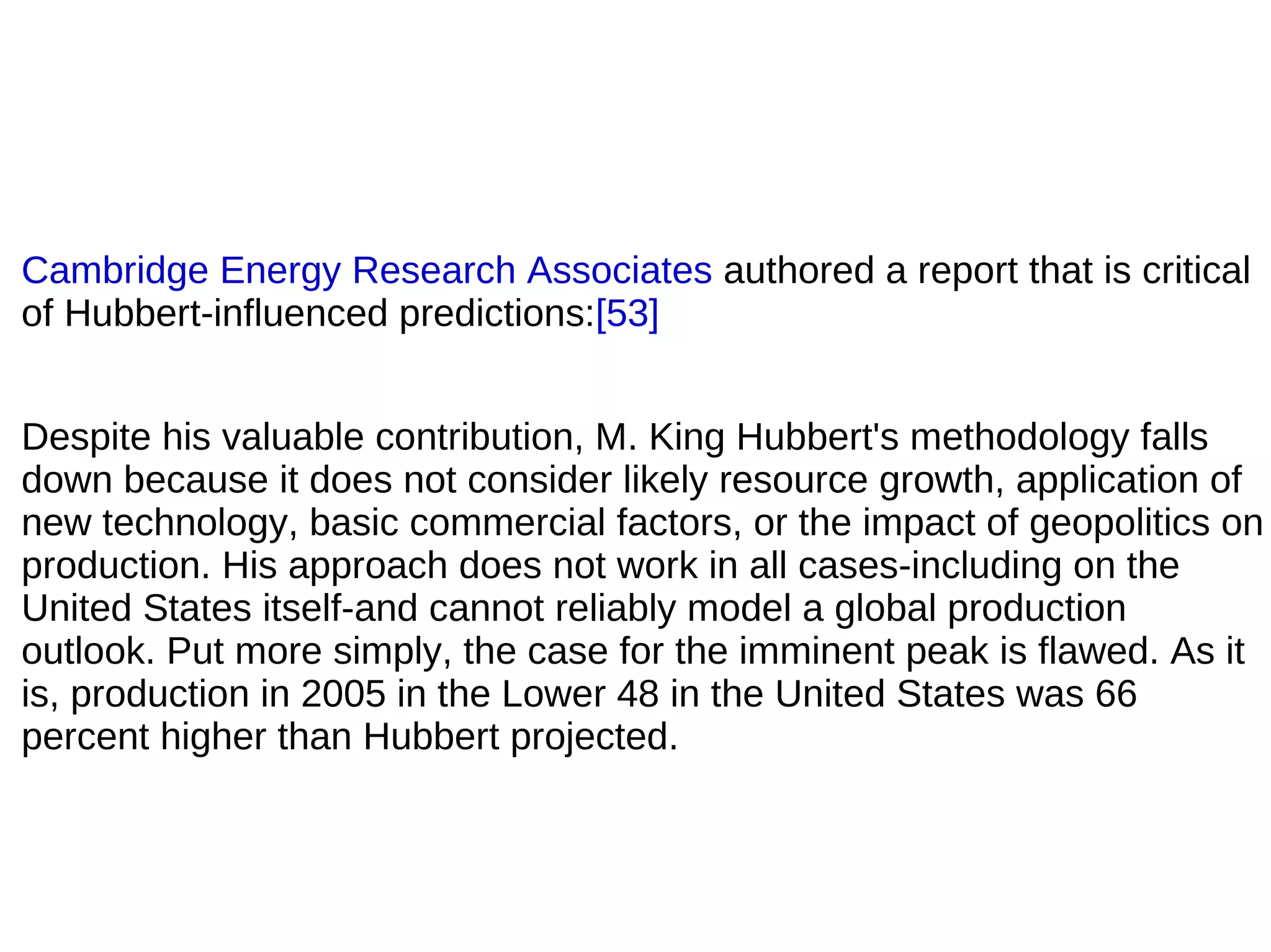 Cambridge Energy Research Associates authored a report that is critical
of Hubbert-influenced predictions:[53]


Despite his valuable contribution, M. King Hubbert's methodology falls
down because it does not consider likely resource growth, application of
new technology, basic commercial factors, or the impact of geopolitics on
production. His approach does not work in all cases-including on the
United States itself-and cannot reliably model a global production
outlook. Put more simply, the case for the imminent peak is flawed. As it
is, production in 2005 in the Lower 48 in the United States was 66
percent higher than Hubbert projected.
 