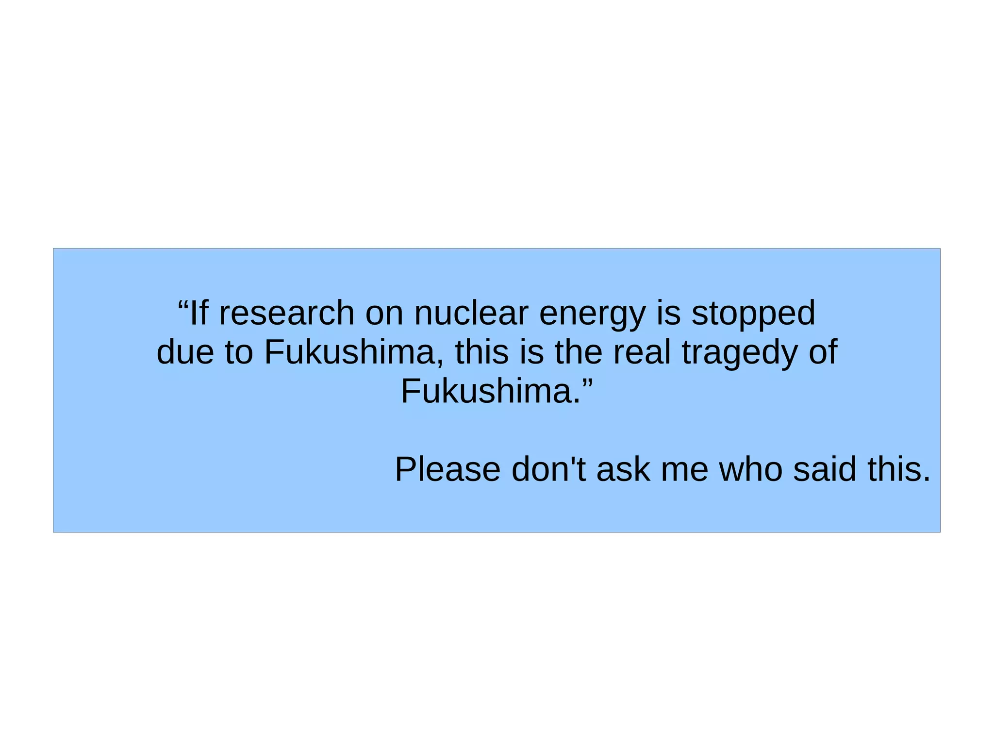 “If research on nuclear energy is stopped
due to Fukushima, this is the real tragedy of
                Fukushima.”

               Please don't ask me who said this.
 