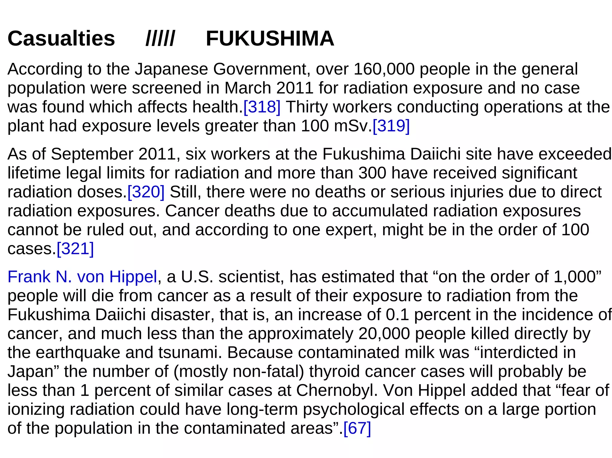 Casualties        /////    FUKUSHIMA
According to the Japanese Government, over 160,000 people in the general
population were screened in March 2011 for radiation exposure and no case
was found which affects health.[318] Thirty workers conducting operations at the
plant had exposure levels greater than 100 mSv.[319]
As of September 2011, six workers at the Fukushima Daiichi site have exceeded
lifetime legal limits for radiation and more than 300 have received significant
radiation doses.[320] Still, there were no deaths or serious injuries due to direct
radiation exposures. Cancer deaths due to accumulated radiation exposures
cannot be ruled out, and according to one expert, might be in the order of 100
cases.[321]
Frank N. von Hippel, a U.S. scientist, has estimated that “on the order of 1,000”
people will die from cancer as a result of their exposure to radiation from the
Fukushima Daiichi disaster, that is, an increase of 0.1 percent in the incidence of
cancer, and much less than the approximately 20,000 people killed directly by
the earthquake and tsunami. Because contaminated milk was “interdicted in
Japan” the number of (mostly non-fatal) thyroid cancer cases will probably be
less than 1 percent of similar cases at Chernobyl. Von Hippel added that “fear of
ionizing radiation could have long-term psychological effects on a large portion
of the population in the contaminated areas”.[67]
 