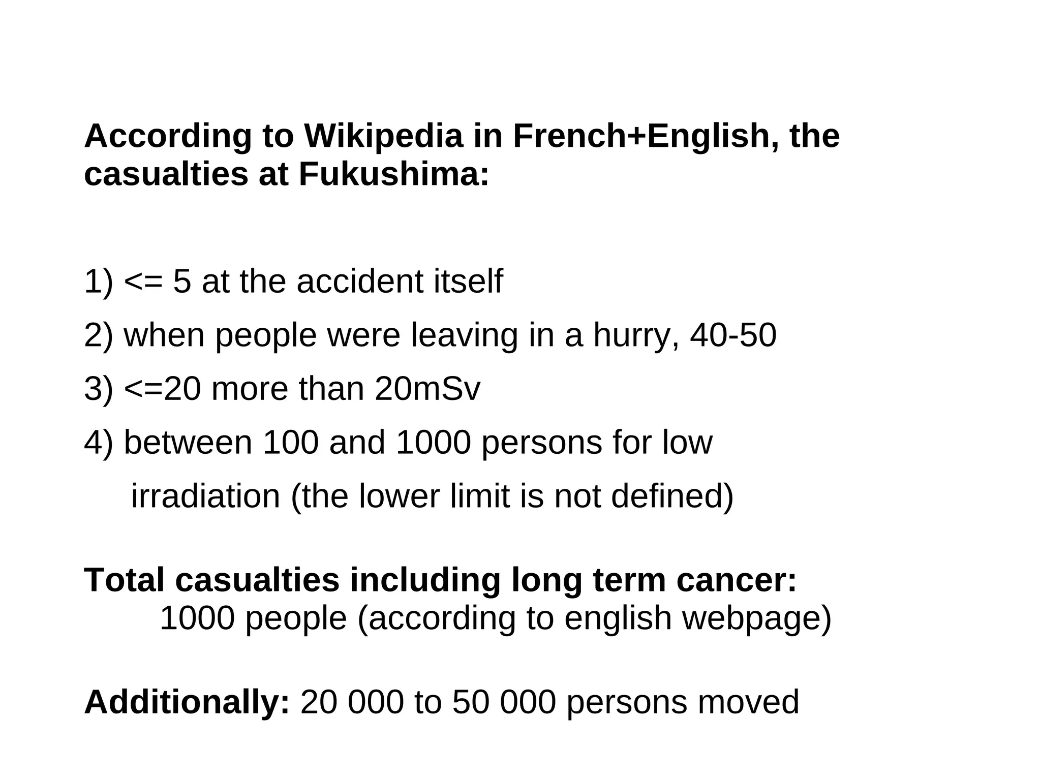 According to Wikipedia in French+English, the
casualties at Fukushima:


1) <= 5 at the accident itself
2) when people were leaving in a hurry, 40-50
3) <=20 more than 20mSv
4) between 100 and 1000 persons for low
   irradiation (the lower limit is not defined)

Total casualties including long term cancer:
    1000 people (according to english webpage)

Additionally: 20 000 to 50 000 persons moved
 