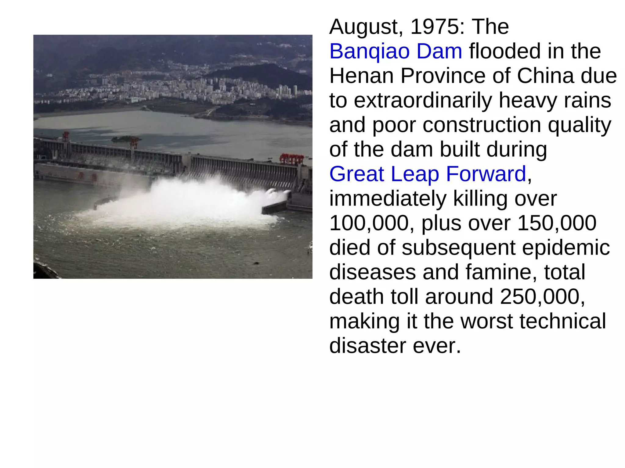 August, 1975: The
Banqiao Dam flooded in the
Henan Province of China due
to extraordinarily heavy rains
and poor construction quality
of the dam built during
Great Leap Forward,
immediately killing over
100,000, plus over 150,000
died of subsequent epidemic
diseases and famine, total
death toll around 250,000,
making it the worst technical
disaster ever.
 