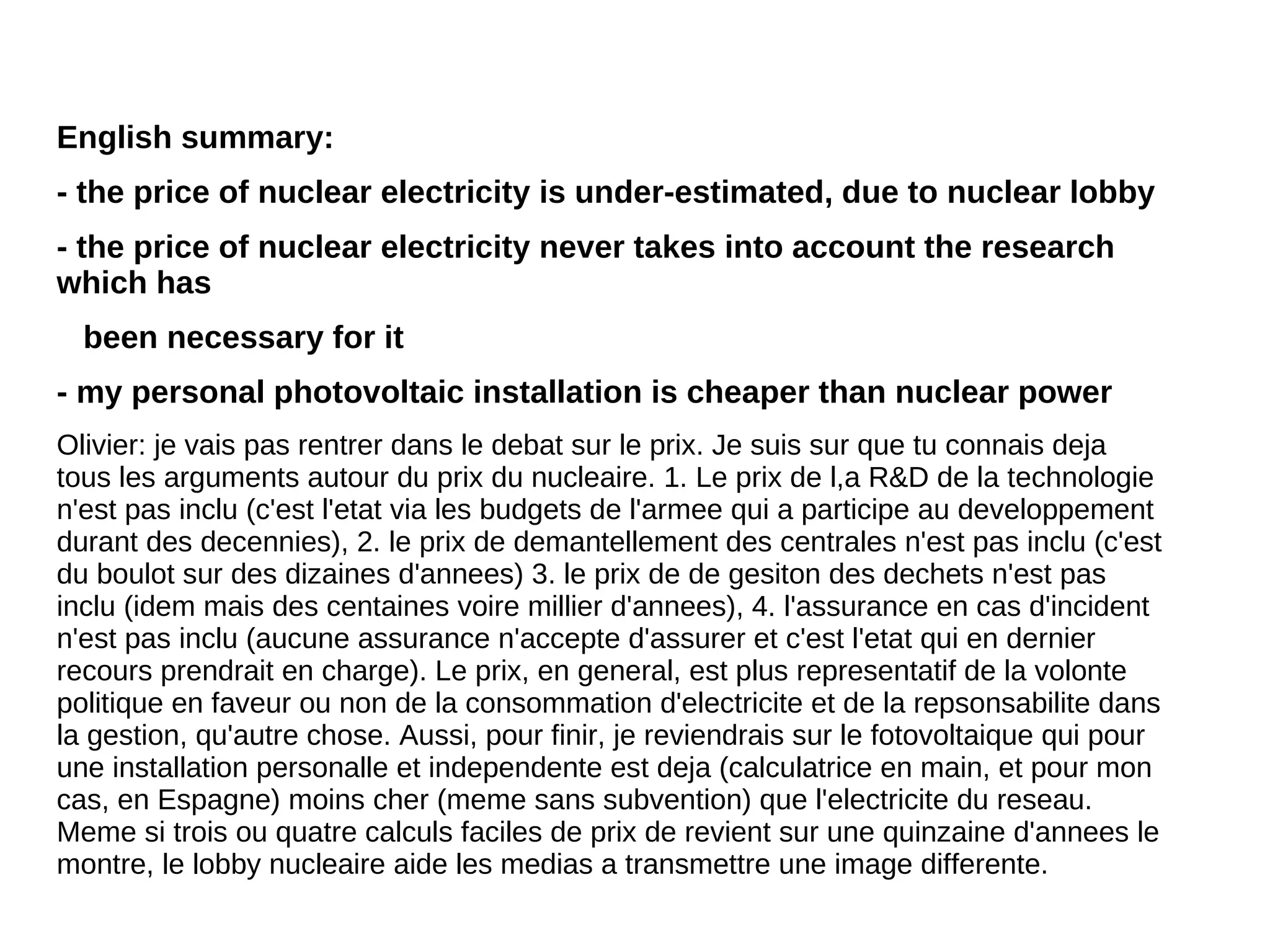 English summary:
- the price of nuclear electricity is under-estimated, due to nuclear lobby
- the price of nuclear electricity never takes into account the research
which has
  been necessary for it
- my personal photovoltaic installation is cheaper than nuclear power
Olivier: je vais pas rentrer dans le debat sur le prix. Je suis sur que tu connais deja
tous les arguments autour du prix du nucleaire. 1. Le prix de l,a R&D de la technologie
n'est pas inclu (c'est l'etat via les budgets de l'armee qui a participe au developpement
durant des decennies), 2. le prix de demantellement des centrales n'est pas inclu (c'est
du boulot sur des dizaines d'annees) 3. le prix de de gesiton des dechets n'est pas
inclu (idem mais des centaines voire millier d'annees), 4. l'assurance en cas d'incident
n'est pas inclu (aucune assurance n'accepte d'assurer et c'est l'etat qui en dernier
recours prendrait en charge). Le prix, en general, est plus representatif de la volonte
politique en faveur ou non de la consommation d'electricite et de la repsonsabilite dans
la gestion, qu'autre chose. Aussi, pour finir, je reviendrais sur le fotovoltaique qui pour
une installation personalle et independente est deja (calculatrice en main, et pour mon
cas, en Espagne) moins cher (meme sans subvention) que l'electricite du reseau.
Meme si trois ou quatre calculs faciles de prix de revient sur une quinzaine d'annees le
montre, le lobby nucleaire aide les medias a transmettre une image differente.
 