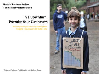 Harvard Business Review
Summarized by Satoshi Takano



                In a Downturn,
       Provoke Your Customers
             The companies you serve are slashing their
                 budgets – but you can still make a sale




Written by Philip Lay, Todd Hewlin, and Geoffrey Moore
 