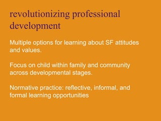 revolutionizing professional developmentMultiple options for learning about SF attitudes and values.Focus on child within family and community across developmental stages.Normative practice: reflective, informal, and formal learning opportunities