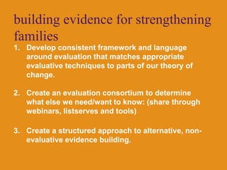 building evidence for strengthening familiesDevelop consistent framework and language around evaluation that matches appropriate evaluative techniques to parts of our theory of change.Create an evaluation consortium to determine what else we need/want to know: (share through webinars, listserves and tools)Create a structured approach to alternative, non-evaluative evidence building.