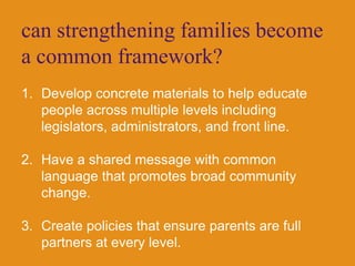 can strengthening families become a common framework?Develop concrete materials to help educate people across multiple levels including legislators, administrators, and front line. Have a shared message with common language that promotes broad community change.Create policies that ensure parents are full partners at every level.