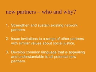 new partners – who and why?Strengthen and sustain existing network partners.Issue invitations to a range of other partners with similar values about social justice.Develop common language that is appealing and understandable to all potential new partners.