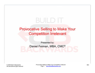 Provocative Selling to Make Your
                              Competition Irrelevant

                                                 Presented by:
                                    Daniel Feiman, MBA, CMC®




© 2009 Build It Backwards               Provocative Selling to Make Your Competition Irrelevant   IMC
All international rights reserved               Page 1 www.BuildItBackwards.com
 