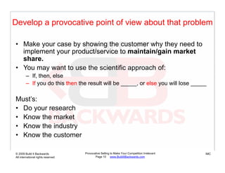 Develop a provocative point of view about that problem

• Make your case by showing the customer why they need to
  implement y
    p       your p
                 product/service to maintain/gain market
                                              g
  share.
• You may want to use the scientific approach of:
        – If then else
          If, then,
        – If you do this then the result will be _____, or else you will lose _____

Must’s:
M t’
• Do your research
• Know the market
• Know the industry
• Know the customer

© 2009 Build It Backwards           Provocative Selling to Make Your Competition Irrelevant   IMC
All international rights reserved          Page 10 www.BuildItBackwards.com
 