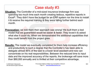 Case study #3
Situation: The Controller of a mid-sized insurance brokerage firm was
   spending too much time each month creating tedious, repetitive reports in
   Excel®. They didn’t have the budget for an ERP system nor the time to install
   it & receive the required training & they were falling further behind each
   month.th

Provocation: we told them their approach was wrong! We built them a test
  model that we guaranteed would be easier & faster. They loved it & asked
  what else it could do. When we demonstrated the additional capabilities that
  they could benefit from the project grew.

Results: The model we eventually completed for them help increase efficiency
  and productivity to such a degree that the Controller’s has been able to
  delegate almost 85% of the task to a lower level assistant and now can
  concentrate on his real responsibilities. Between the reduced time to input
  data and the improved accuracy of the reports, the brokerage will save more
  than $80,000
  th $80 000 annually and is thrilled at their competitive advantage.
                       ll   d i th ill d t th i       titi   d    t
 © 2009 Build It Backwards           Provocative Selling to Make Your Competition Irrelevant   IMC
 All international rights reserved          Page 14 www.BuildItBackwards.com
 