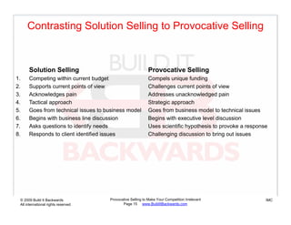 Contrasting Solution Selling to Provocative Selling



      Solution Selling                                      Provocative Selling
1.    Competing within current budget                       Compels unique funding
2.    Supports current points of view                       Challenges current points of view
3.    Acknowledges pain                                     Addresses unacknowledged pain
4.    Tactical approach                                     Strategic approach
5.    Goes from technical issues to business model          Goes from business model to technical issues
6.    Begins with business line discussion                  Begins with executive level discussion
7.
7     Asks questions to identify needs                      Uses scientific hypothesis to provoke a response
8.    Responds to client identified issues                  Challenging discussion to bring out issues




 © 2009 Build It Backwards           Provocative Selling to Make Your Competition Irrelevant               IMC
 All international rights reserved          Page 15 www.BuildItBackwards.com
 