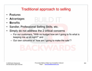 Traditional approach to selling
•     Features
•     Advantages
•     Benefits
      B    fit
•     Sandler, Professional Selling Skills, etc.
•     Simply do not address the 2 critical concerns
        – For our customers, "With no budget how am I going to fix what is
          keeping me up at night?“ and
        – O own concerns of “how am I going to make the sale”?
          Our                 f “h         i t     k th      l ”?




© 2009 Build It Backwards             Provocative Selling to Make Your Competition Irrelevant   IMC
All international rights reserved             Page 2 www.BuildItBackwards.com
 