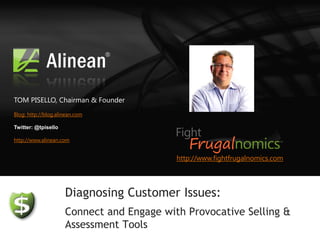 TOM PISELLO, Chairman & Founder
Blog: http://blog.alinean.com

Twitter: @tpisello

http://www.alinean.com


                                           http://www.fightfrugalnomics.com




                     Diagnosing Customer Issues:
                     Connect and Engage with Provocative Selling &
                     Assessment Tools
 